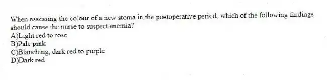 When assessing the colour of a new stoma in the postoperative period, which of the following findings should cause the nurse to suspect anemia?
A)Light red to rose
B)Pale pink
C)Blanching, dark red to purple
D)Dark red
