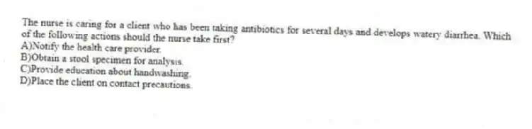 The nurse is caring for a client who has been taking antibiotics for several days and develops watery diarrhea. Which of the following actions should the nurse take first?
A)Notify the health care provider.
B)Obtain a stool specimen for analysis.
C)Provide education about handwashing.
D)Place the client on contact precautions.