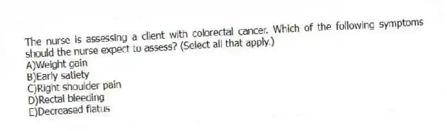 The nurse is assessing a client with colorectal cancer. Which of the following symptoms should the nurse expect to assess? (Select all that apply.)
A)Weight gain
B)Early satiety
C)Right shoulder pain
D)Rectal bleeding
E)Decreased flatus