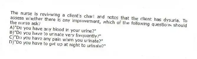 The nurse is reviewing a client's chart and notes that the client has dysuria. To assess whether there is any improvement, which of the following questions should the nurse ask?
A)"Do you have any blood in your urine?"
B)"Do you have to urinate very frequently?"
C)"Do you have any pain when you urinate?"
D)"Do you have to get up at night to urinate?"