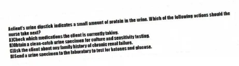 Aclient's urine dipstick indicates a small amount of protein in the urine. Which of the following actions should the nurse take next?
A)Check which medications the client is currently taking.
B)Obtain a clean-catch urine specimen for culture and sensitivity testing.
C)Ask the client about any family history of chronic renal failure.
D)Send a urine specimen to the laboratory to test for ketones and glucose.