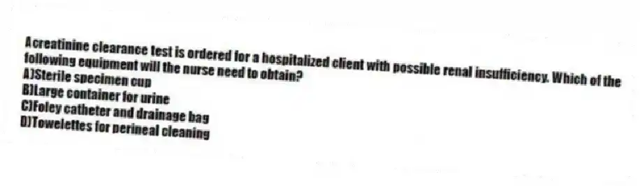 Acreatinine clearance test is ordered for a hospitalized client with possible renal insufficiency. Which of the following equipment will the nurse need to obtain?
A)Sterile specimen cup
B)Large container for urine
C)Foley catheter and drainage bag
D)Towelettes for perineal cleaning