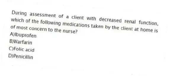 During assessment of a client with decreased renal function, which of the following medications taken by the client at home is of most concern to the nurse?
A)Ibuprofen
B)Warfarin
C)Folic acid
D)Penicillin