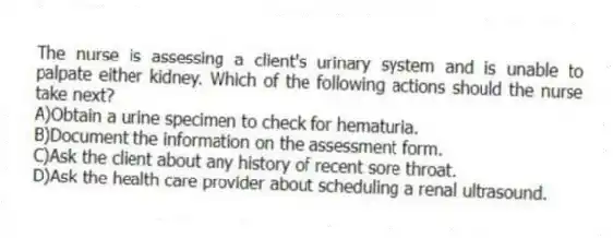 The nurse is assessing a client's urinary system and is unable to palpate either kidney. Which of the following actions should the nurse take next?
A)Obtain a urine specimen to check for hematuria.
B)Document the information on the assessment form.
C)Ask the client about any history of recent sore throat.
D)Ask the health care provider about scheduling a renal ultrasound.