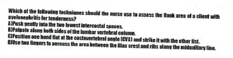 Which of the following techniques should the nurse use to assess the flank area of a client with pyelonephritis for tenderness?
A)Push gently into the two lowest intercostal spaces.
B)Palpate along both sides of the lumbar vertebral column.
C)Position one hand flat at the costovertebral angle (CVA) and strike it with the other fist.
D)Use two fingers to percuss the area between the iliac crest and ribs along the midaxillary line.