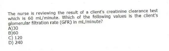 The nurse is reviewing the result of a client's creatinine clearance test which is 60 mL/minute. Which of the following values is the client's glomerular filtration rate (GFR) in mL/minute?
A)30
B)60
C) 120
D) 240