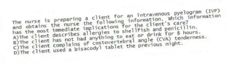 The nurse is preparing a client for an intravenous pyelogram (IVP) and obtains the nurse the following information. Which information has the most immediate implications for the client's care?
A)The client describes allergies to shellfish and penicillin.
B)The client has not had anything to eat or drink for 8 hours.
C)The client complains of costovertebral angle (CVA) tenderness.
D)The client used a bisacodyl tablet the previous night.