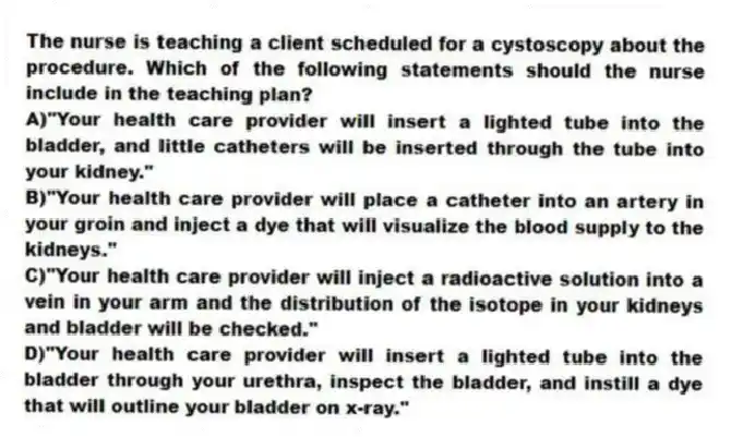 The nurse is teaching a client scheduled for a cystoscopy about the procedure. Which of the following statements should the nurse include in the teaching plan?
A)"Your health care provider will insert a lighted tube into the bladder, and little catheters will be inserted through the tube into your kidney."
B)"Your health care provider will place a catheter into an artery in your groin and inject a dye that will visualize the blood supply to the kidneys."
C)"Your health care provider will inject a radioactive solution into a vein in your arm and the distribution of the isotope in your kidneys and bladder will be checked."
D)"Your health care provider will insert a lighted tube into the bladder through your urethra, inspect the bladder, and instill a dye that will outline your bladder on x-ray."
