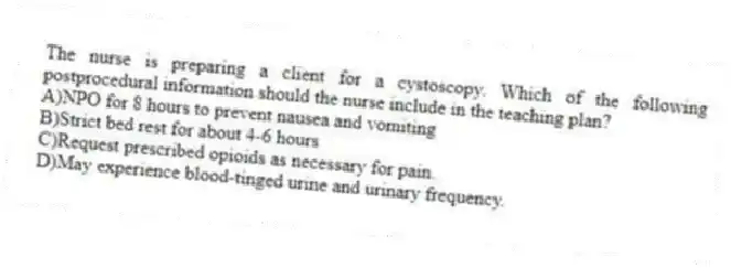 The nurse is preparing a client for a cystoscopy. Which of the following postprocedural information should the nurse include in the teaching plan?
A)NPO for 8 hours to prevent nausea and vomiting
B)Strict bed rest for about 4-6 hours
C)Request prescribed opioids as necessary for pain.
D)May experience blood-tinged urine and urinary frequency.