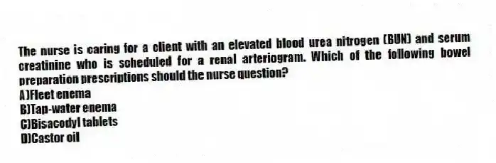 The nurse is caring for a client with an elevated blood urea nitrogen (BUN) and serum creatinine who is scheduled for a renal arteriogram. Which of the following bowel preparation prescriptions should the nurse question?
A)Fleet enema
B)Tap-water enema
C)Bisacodyl tablets
D)Castor oil