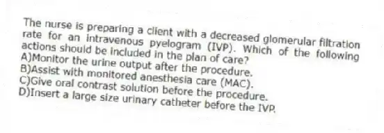 The nurse is preparing a client with a decreased glomerular filtration rate for an intravenous pyelogram (IVP). Which of the following actions should be included in the plan of care?
A)Monitor the urine output after the procedure.
B)Assist with monitored anesthesia care (MAC).
C)Give oral contrast solution before the procedure.
D)Insert a large size urinary catheter before the IVP.
