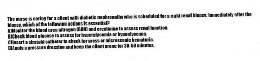 The nurse is caring for a client with diabetic nephropathy who is scheduled for a right renal biopsy. Immediately after the biopsy, which of the following actions is essential?
A)Monitor the blood urea nitrogen (BUN) and creatinine to assess renal function.
B)Check blood glucose to assess for hyperglycemia or hypoglycemia.
C)Insert a straight catheter to check for gross or microscopic hematuria.
D)Apply a pressure dressing and keep the client prone for 30-60 minutes.