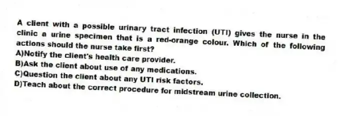 A client with a possible urinary tract infection (UTI) gives the nurse in the clinic a urine specimen that is a red-orange colour. Which of the following actions should the nurse take first?
A)Notify the client's health care provider.
B)Ask the client about use of any medications.
C)Question the client about any UTI risk factors.
D)Teach about the correct procedure for midstream urine collection.