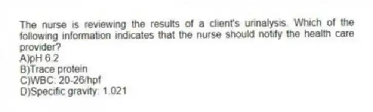 The nurse is reviewing the results of a client's urinalysis. Which of the following information indicates that the nurse should notify the health care provider?
A)pH 6.2
B)Trace protein
C)WBC: 20-26/hpf
D)Specific gravity: 1.021