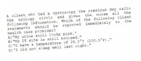 A client who had a cystoscopy the previous day calls the urology clinic and gives the nurse all the following information. Which of the following client statements should be reported immediately to the health care provider?
A)"My urine still looks pink."
B)"My IV site is still bruised."
C)"I have a temperature of 38.3°C (100.9°F)."
D)"I did not sleep well last night."