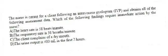 The nurse is caring for a client following an intravenous pyelogram (IVP) and obtains all of the following assessment data. Which of the following findings require immediate action by the nurse?
A)The heart rate is 58 beats/minute.
B)The respiratory rate is 38 breaths/minute.
C)The client complains of a dry mouth.
D)The urine output is 400 mL in the first 2 hours.
