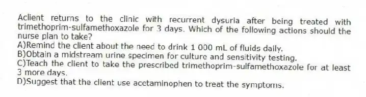 Aclient returns to the clinic with recurrent dysuria after being treated with trimethoprim-sulfamethoxazole for 3 days. Which of the following actions should the nurse plan to take?
A)Remind the client about the need to drink 1 000 mL of fluids daily.
B)Obtain a midstream urine specimen for culture and sensitivity testing.
C)Teach the client to take the prescribed trimethoprim-sulfamethoxazole for at least 3 more days.
D)Suggest that the client use acetaminophen to treat the symptoms.