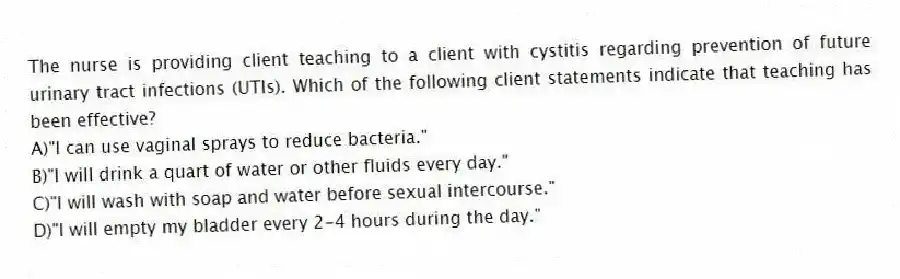 The nurse is providing client teaching to a client with cystitis regarding prevention of future urinary tract infections (UTIs). Which of the following client statements indicate that teaching has been effective?
A)"I can use vaginal sprays to reduce bacteria."
B)"I will drink a quart of water or other fluids every day."
C)"I will wash with soap and water before sexual intercourse."
D)"I will empty my bladder every 2-4 hours during the day."
