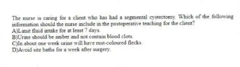 The nurse is caring for a client who has had a segmental cystectomy. Which of the following information should the nurse include in the postoperative teaching for the client?
A)Limit fluid intake for at least 7 days.
B)Urine should be amber and not contain blood clots.
C)In about one week urine will have rust-coloured flecks.
D)Avoid sitz baths for a week after surgery.