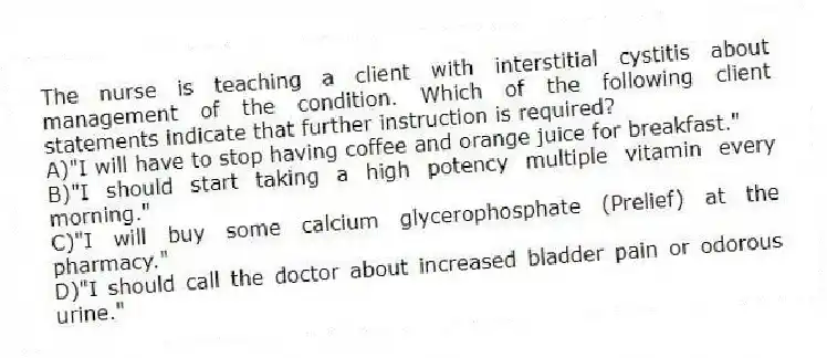 The nurse is teaching a client with interstitial cystitis about management of the condition. Which of the following client statements indicate that further instruction is required?
A)"I will have to stop having coffee and orange juice for breakfast."
B)"I should start taking a high potency multiple vitamin every morning."
C)"I will buy some calcium glycerophosphate (Prelief) at the pharmacy."
D)"I should call the doctor about increased bladder pain or odorous urine."