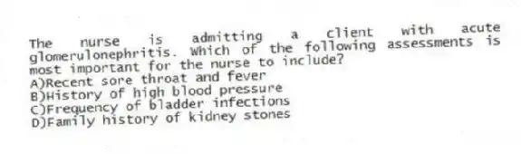 The nurse is admitting a client with acute glomerulonephritis. Which of the following assessments is most important for the nurse to include?
A)Recent sore throat and fever
B)History of high blood pressure
C)Frequency of bladder infections
D)Family history of kidney stones