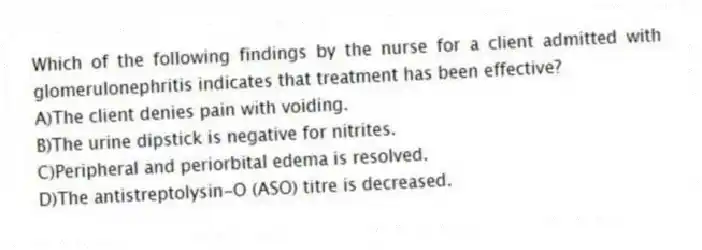 Which of the following findings by the nurse for a client admitted with glomerulonephritis indicates that treatment has been effective?
A)The client denies pain with voiding.
B)The urine dipstick is negative for nitrites.
C)Peripheral and periorbital edema is resolved.
D)The antistreptolysin-O (ASO) titre is decreased.