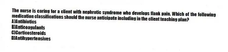 The nurse is caring for a client with nephrotic syndrome who develops flank pain. Which of the following medication classifications should the nurse anticipate including in the client teaching plan?
A)Antibiotics
B)Anticoagulants
C)Corticosteroids
D)Antihypertensives