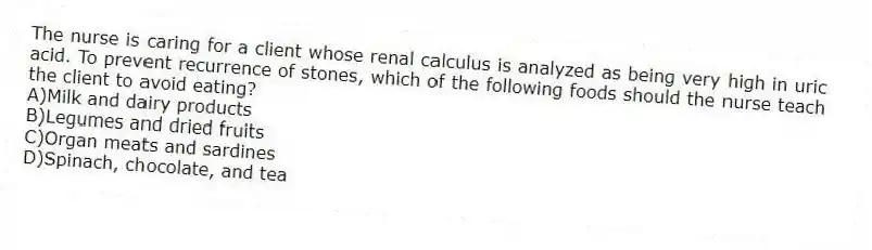 The nurse is caring for a client whose renal calculus is analyzed as being very high in uric acid. To prevent recurrence of stones, which of the following foods should the nurse teach the client to avoid eating?
A)Milk and dairy products
B)Legumes and dried fruits
C)Organ meats and sardines
D)Spinach, chocolate, and tea