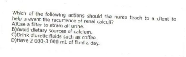 Which of the following actions should the nurse teach to a client to help prevent the recurrence of renal calculi?
A)Use a filter to strain all urine.
B)Avoid dietary sources of calcium.
C)Drink diuretic fluids such as coffee.
D)Have 2 000-3 000 mL of fluid a day.