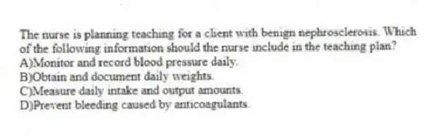 The nurse is planning teaching for a client with benign nephrosclerosis. Which of the following information should the nurse include in the teaching plan?
A)Monitor and record blood pressure daily.
B)Obtain and document daily weights.
C)Measure daily intake and output amounts.
D)Prevent bleeding caused by anticoagulants.