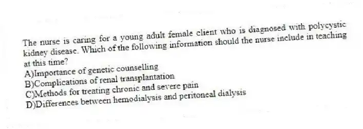 The nurse is caring for a young adult female client who is diagnosed with polycystic kidney disease. Which of the following information should the nurse include in teaching at this time?
A)Importance of genetic counselling
B)Complications of renal transplantation
C)Methods for treating chronic and severe pain
D)Differences between hemodialysis and peritoneal dialysis