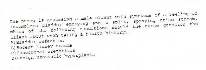 The nurse is assessing a male client with symptoms of a feeling of incomplete bladder emptying and a split, spraying urine stream. Which of the following conditions should the nurse question the client about when taking a health history?
A)Bladder infection
B)Recent kidney trauma
C)Gonococcal urethritis
D)Benign prostatic hyperplasia