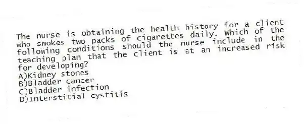 The nurse is obtaining the health history for a client who smokes two packs of cigarettes daily. Which of the following conditions should the nurse include in the teaching plan that the client is at an increased risk for developing?
A)Kidney stones
B)Bladder cancer
C)Bladder infection
D)Interstitial cystitis