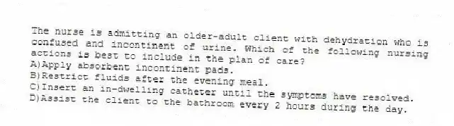 The nurse is admitting an older-adult client with dehydration who is confused and incontinent of urine. Which of the following nursing actions is best to include in the plan of care?
A)Apply absorbent incontinent pads.
B)Restrict fluids after the evening meal.
C)Insert an in-dwelling catheter until the symptoms have resolved.
D)Assist the client to the bathroom every 2 hours during the day.