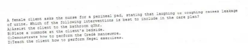 A female client asks the nurse for a perineal pad, stating that laughing or coughing causes leakage of urine. Which of the following interventions is best to include in the care plan?
A)Assist the client to the bathroom q3hr.
B)Place a commode at the client's bedside.
C)Demonstrate how to perform the Credé manoeuvre.
D)Teach the client how to perform Kegel exercises.