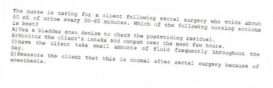 The nurse is caring for a client following rectal surgery who voids about 50 mL of urine every 30-60 minutes. Which of the following nursing actions is best?
A)Use a bladder scan device to check the postvoiding residual.
B)Monitor the client's intake and output over the next few hours.
C)Have the client take small amounts of fluid frequently throughout the day.
D)Reassure the client that this is normal after rectal surgery because of anesthesia.