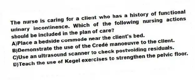 The nurse is caring for a client who has a history of functional urinary incontinence. Which of the following nursing actions should be included in the plan of care?
A)Place a bedside commode near the client's bed.
B)Demonstrate the use of the Credé manoeuvre to the client.
C)Use an ultrasound scanner to check postvoiding residuals.
D)Teach the use of Kegel exercises to strengthen the pelvic floor.
