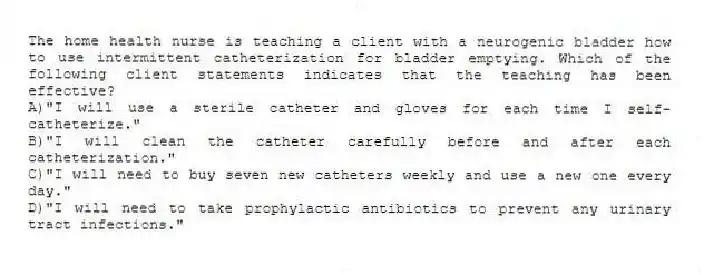 The home health nurse is teaching a client with a neurogenic bladder how to use intermittent catheterization for bladder emptying. Which of the following client statements indicates that the teaching has been effective?
A)"I will use a sterile catheter and gloves for each time I self-catheterize."
B)"I will clean the catheter carefully before and after each catheterization."
C)"I will need to buy seven new catheters weekly and use a new one every day."
D)"I will need to take prophylactic antibiotics to prevent any urinary tract infections."