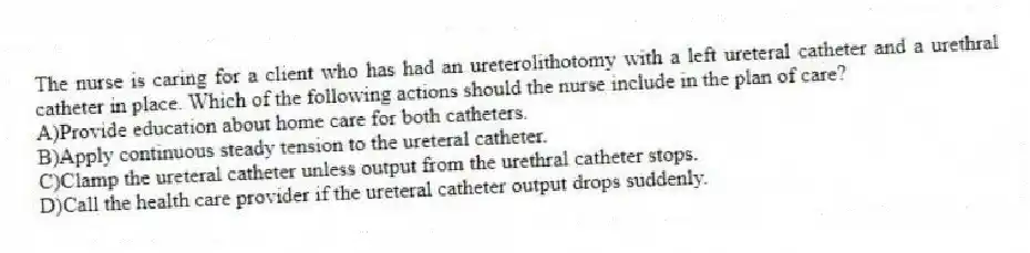 The nurse is caring for a client who has had an ureterolithotomy with a left ureteral catheter and a urethral catheter in place. Which of the following actions should the nurse include in the plan of care?
A)Provide education about home care for both catheters.
B)Apply continuous steady tension to the ureteral catheter.
C)Clamp the ureteral catheter unless output from the urethral catheter stops.
D)Call the health care provider if the ureteral catheter output drops suddenly.