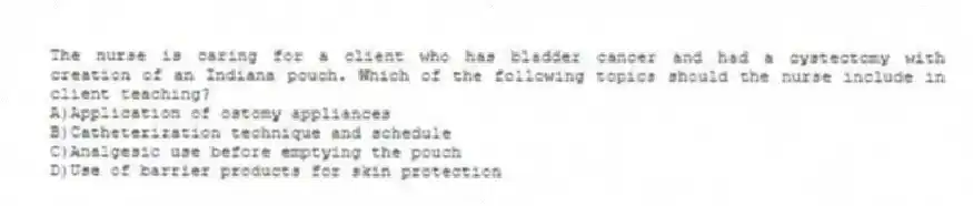 The nurse is caring for a client who has bladder cancer and had a cystectomy with creation of an Indiana pouch. Which of the following topics should the nurse include in client teaching?
A)Application of ostomy appliances
B)Catheterization technique and schedule
C)Analgesic use before emptying the pouch
D)Use of barrier products for skin protection
