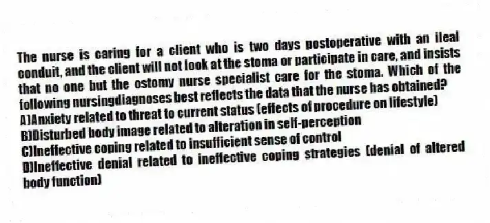 The nurse is caring for a client who is two days postoperative with an ileal conduit, and the client will not look at the stoma or participate in care, and insists that no one but the ostomy nurse specialist care for the stoma. Which of the following nursingdiagnoses best reflects the data that the nurse has obtained?
A)Anxiety related to threat to current status (effects of procedure on lifestyle)
B)Disturbed body image related to alteration in self-perception
C)Ineffective coping related to insufficient sense of control
D)Ineffective denial related to ineffective coping strategies (denial of altered body function)