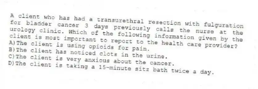 A client who has had a transurethral resection with fulguration for bladder cancer 3 days previously calls the nurse at the urology clinic. Which of the following information given by the client is most important to report to the health care provider?
A)The client is using opioids for pain.
B)The client has noticed clots in the urine.
C)The client is very anxious about the cancer.
D)The client is taking a 15-minute sitz bath twice a day.