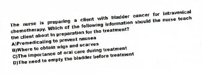 The nurse is preparing a client with bladder cancer for intravesical chemotherapy. Which of the following information should the nurse teach the client about in preparation for the treatment?
A)Premedicating to prevent nausea
B)Where to obtain wigs and scarves
C)The importance of oral care during treatment
D)The need to empty the bladder before treatment
