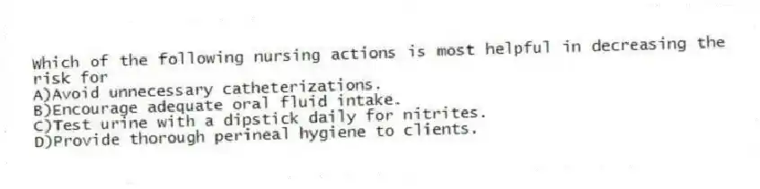 Which of the following nursing actions is most helpful in decreasing the risk for
A)Avoid unnecessary catheterizations.
B)Encourage adequate oral fluid intake.
C)Test urine with a dipstick daily for nitrites.
D)Provide thorough perineal hygiene to clients.