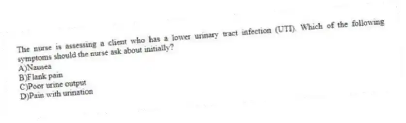 The nurse is assessing a client who has a lower urinary tract infection (UTI). Which of the following symptoms should the nurse ask about initially?
A)Nausea
B)Flank pain
C)Poor urine output
D)Pain with urination