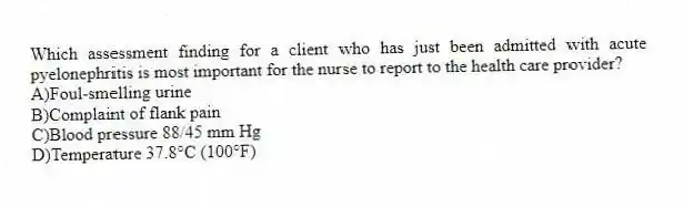 Which assessment finding for a client who has just been admitted with acute pyelonephritis is most important for the nurse to report to the health care provider?
A)Foul-smelling urine
B)Complaint of flank pain
C)Blood pressure 88/45 mm Hg
D)Temperature 37.8°C (100°F)