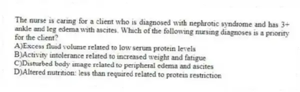 The nurse is caring for a client who is diagnosed with nephrotic syndrome and has 3+ ankle and leg edema with ascites. Which of the following nursing diagnoses is a priority for the client?
A)Excess fluid volume related to low serum protein levels
B)Activity intolerance related to increased weight and fatigue
C)Disturbed body image related to peripheral edema and ascites
D)Altered nutrition: less than required related to protein restriction