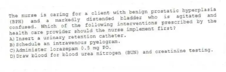 The nurse is caring for a client with benign prostatic hyperplasia (BPH) and a markedly distended bladder who is agitated and confused. Which of the following interventions prescribed by the health care provider should the nurse implement first?
A)Insert a urinary retention catheter.
B)Schedule an intravenous pyelogram.
C)Administer lorazepam 0.5 mg PO.
D)Draw blood for blood urea nitrogen (BUN) and creatinine testing.