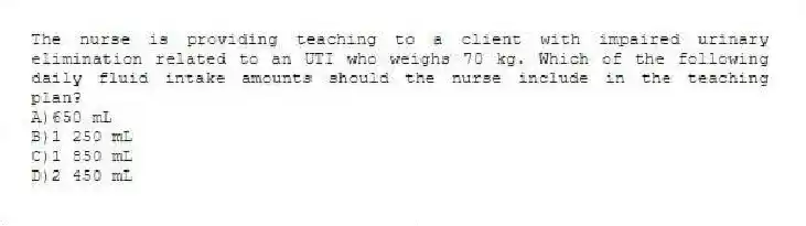 The nurse is providing teaching to a client with impaired urinary elimination related to an UTI who weighs 70 kg. Which of the following daily fluid intake amounts should the nurse include in the teaching plan?
A)650 mL
B)1 250 mL
C)1 850 mL
D)2 450 mL