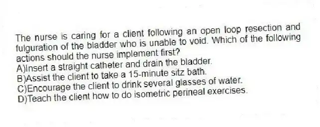 The nurse is caring for a client following an open loop resection and fulguration of the bladder who is unable to void. Which of the following actions should the nurse implement first?
A)Insert a straight catheter and drain the bladder.
B)Assist the client to take a 15-minute sitz bath.
C)Encourage the client to drink several glasses of water.
D)Teach the client how to do isometric perineal exercises.